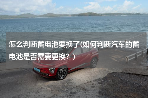 怎么判断蓄电池要换了(如何判断汽车的蓄电池是否需要更换？)