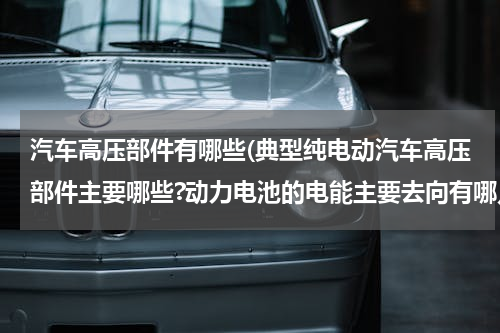 汽车高压部件有哪些(典型纯电动汽车高压部件主要哪些?动力电池的电能主要去向有哪几处?)