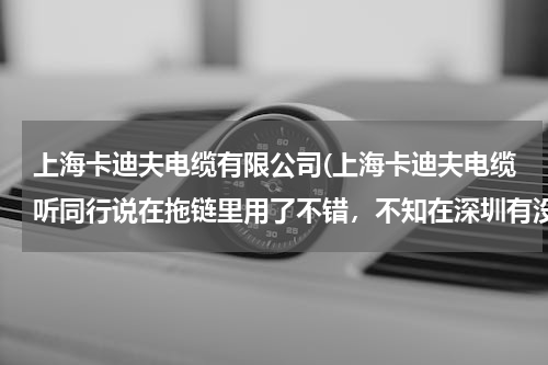 上海卡迪夫电缆有限公司(上海卡迪夫电缆听同行说在拖链里用了不错，不知在深圳有没有办事处？)