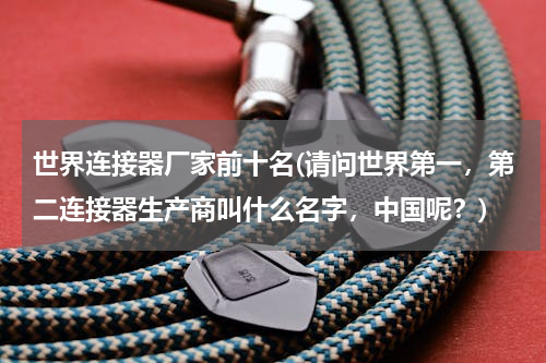 世界连接器厂家前十名(请问世界第一，第二连接器生产商叫什么名字，中国呢？)