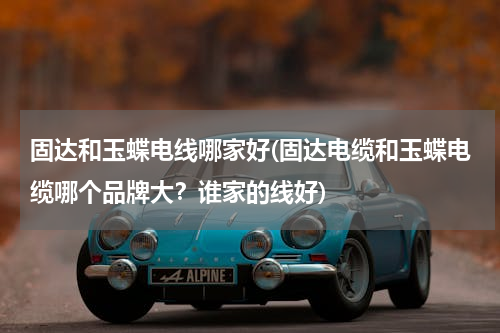 固达和玉蝶电线哪家好(固达电缆和玉蝶电缆哪个品牌大？谁家的线好)
