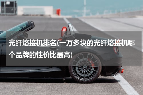 光纤熔接机排名(一万多块的光纤熔接机哪个品牌的性价比最高)