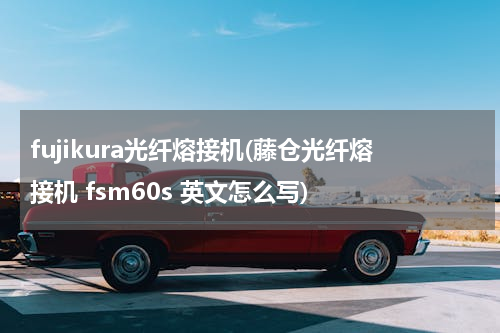 fujikura光纤熔接机(藤仓光纤熔接机 fsm60s 英文怎么写)