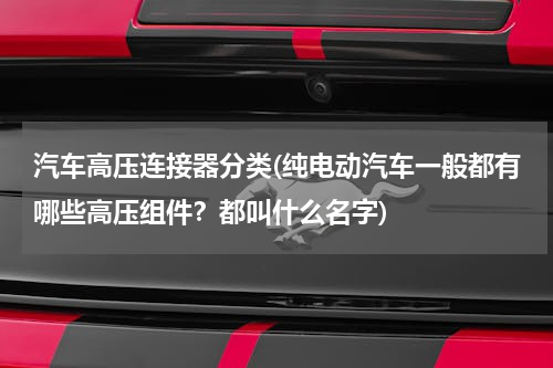 汽车高压连接器分类(纯电动汽车一般都有哪些高压组件？都叫什么名字)