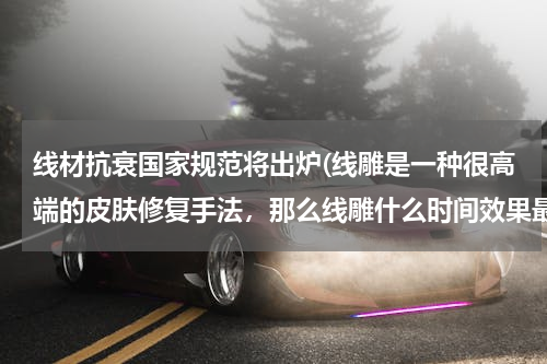 线材抗衰国家规范将出炉(线雕是一种很高端的皮肤修复手法,那么线雕什么时间效果最佳?)
