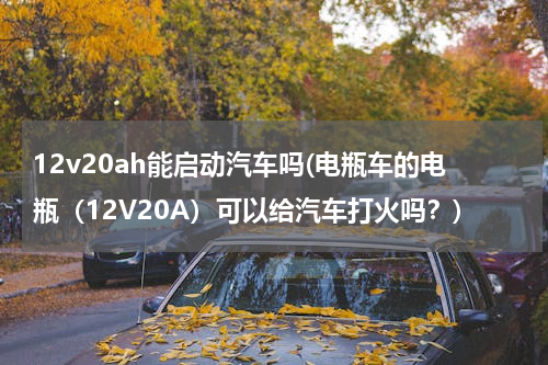 12v20ah能启动汽车吗(电瓶车的电瓶(12V20A)可以给汽车打火吗?)